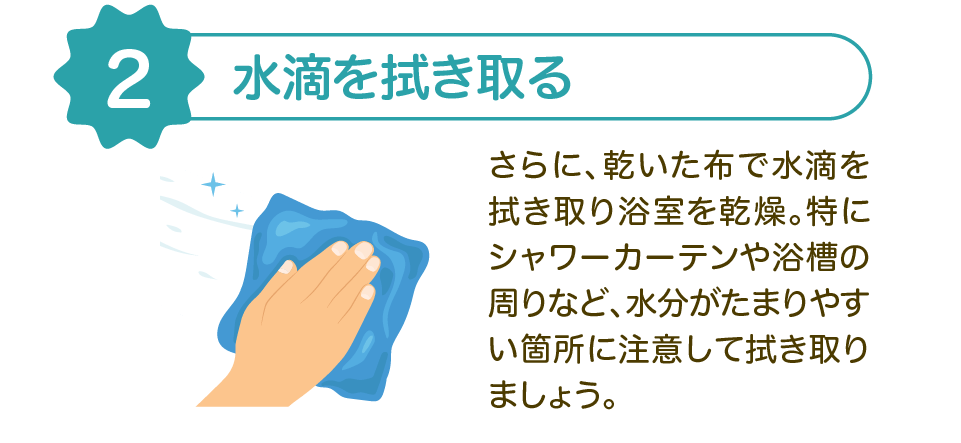 【2】水滴を拭き取る | さらに、乾いた布で水滴を拭き取り浴室を乾燥。特にシャワーカーテンや浴槽の周りなど、水分がたまりやすい箇所に注意して拭き取りましょう。