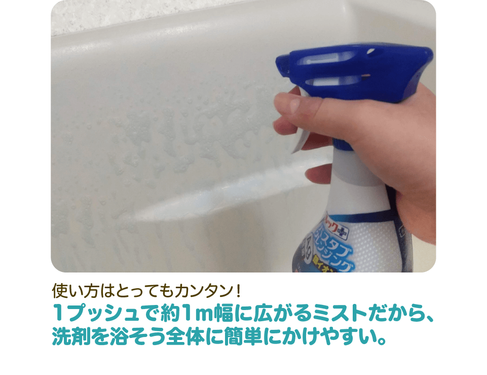 使い方はとってもカンタン！1プッシュで約1m幅に広がるミストだから、洗剤を浴そう全体に簡単にかけやすい。